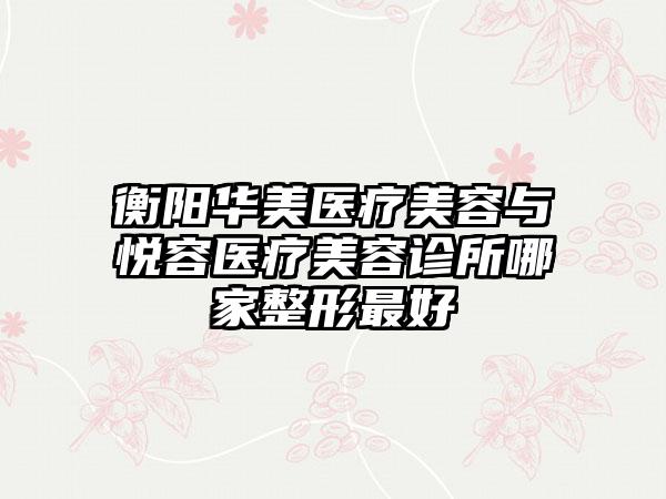 衡阳华美医疗美容与悦容医疗美容诊所哪家整形最好
