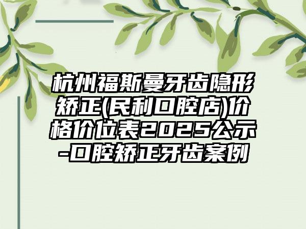 杭州福斯曼牙齿隐形矫正(民利口腔店)价格价位表2025公示-口腔矫正牙齿案例