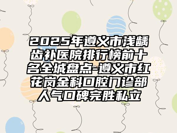 2025年遵义市浅龋齿补医院排行榜前十名全城盘点-遵义市红花岗金科口腔门诊部人气口碑完胜私立