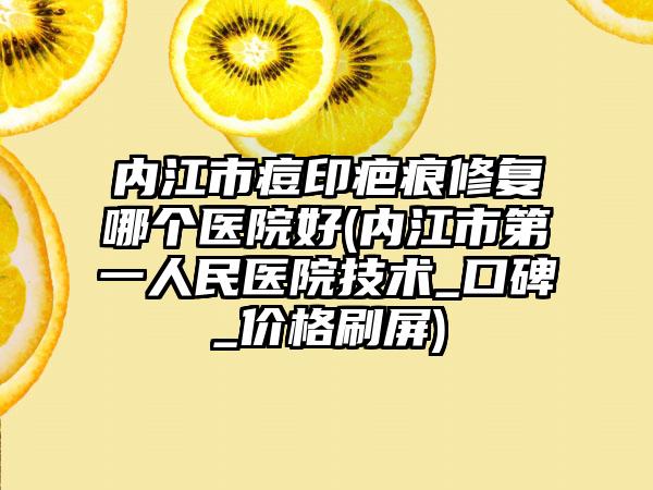 内江市痘印疤痕修复哪个医院好(内江市第一人民医院技术_口碑_价格刷屏)