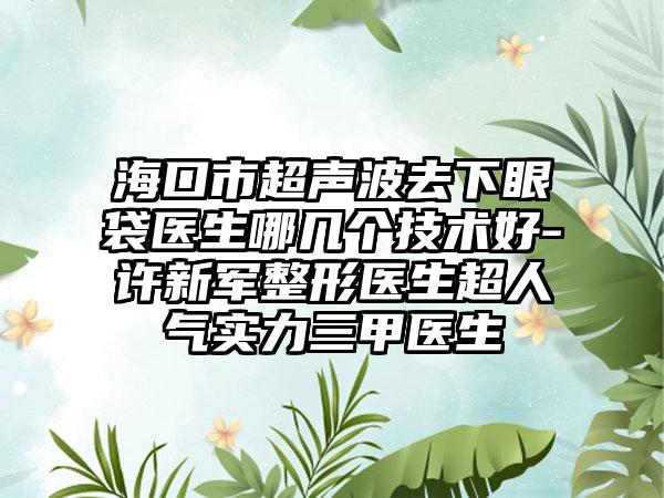 海口市超声波去下眼袋医生哪几个技术好-许新军整形医生超人气实力三甲医生