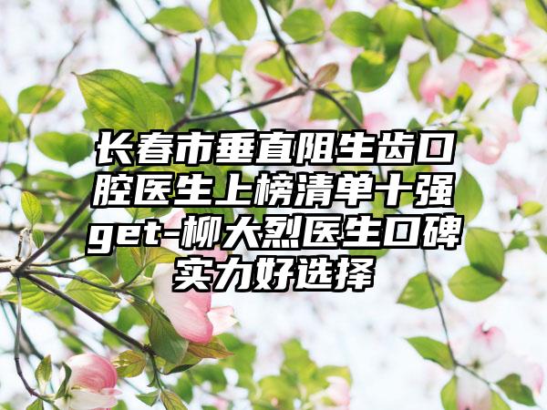 长春市垂直阻生齿口腔医生上榜清单十强get-柳大烈医生口碑实力好选择
