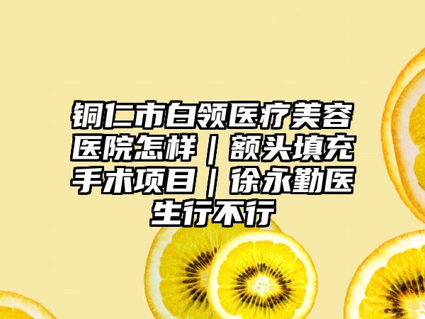 铜仁市白领医疗美容医院怎样｜额头填充手术项目｜徐永勤医生行不行