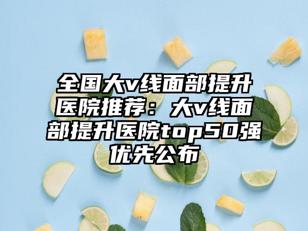 全国大v线面部提升医院推荐：大v线面部提升医院top50强优先公布