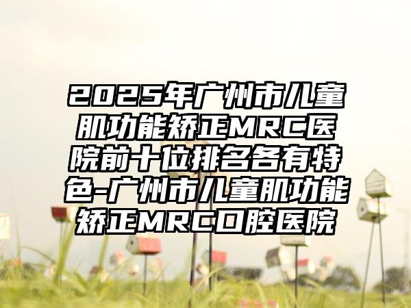 2025年广州市儿童肌功能矫正MRC医院前十位排名各有特色-广州市儿童肌功能矫正MRC口腔医院
