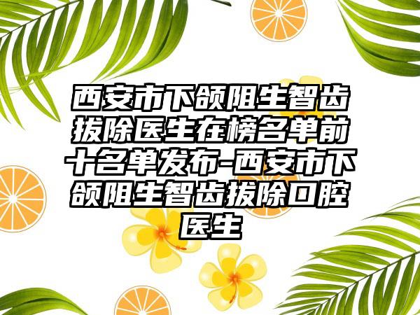 西安市下颌阻生智齿拔除医生在榜名单前十名单发布-西安市下颌阻生智齿拔除口腔医生