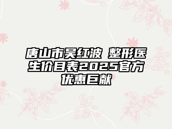 唐山市吴红波‌整形医生价目表2025官方优惠巨献