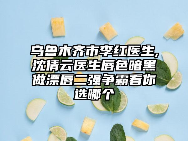 乌鲁木齐市李红医生,沈倩云医生唇色暗黑做漂唇二强争霸看你选哪个