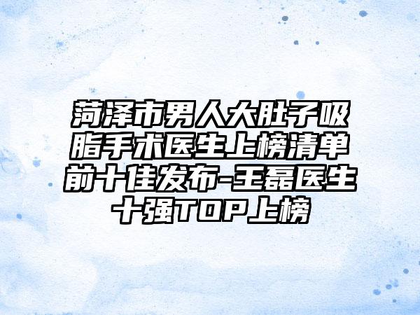 菏泽市男人大肚子吸脂手术医生上榜清单前十佳发布-王磊医生十强TOP上榜