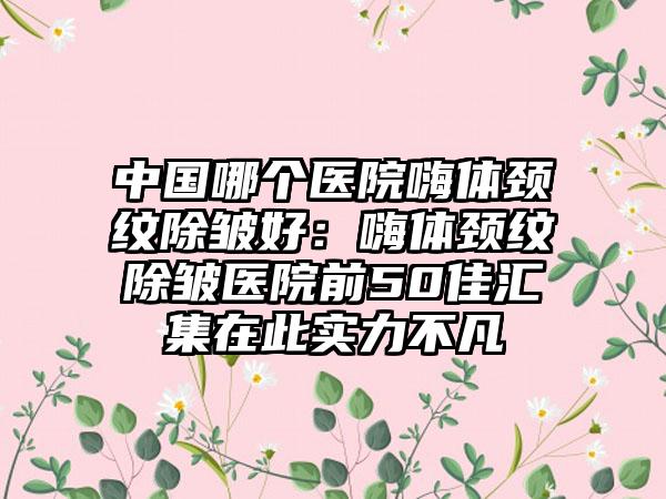 中国哪个医院嗨体颈纹除皱好：嗨体颈纹除皱医院前50佳汇集在此实力不凡