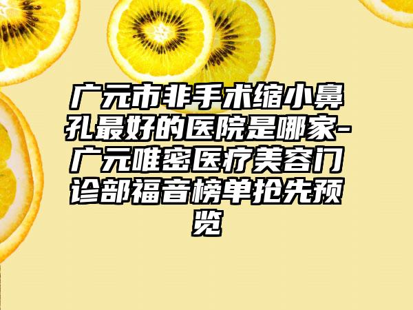 广元市非手术缩小鼻孔最好的医院是哪家-广元唯密医疗美容门诊部福音榜单抢先预览