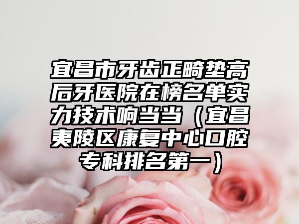 宜昌市牙齿正畸垫高后牙医院在榜名单实力技术响当当（宜昌夷陵区康复中心口腔专科排名第一）