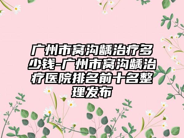 广州市窝沟龋治疗多少钱-广州市窝沟龋治疗医院排名前十名整理发布