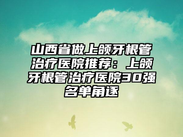 山西省做上颌牙根管治疗医院推荐：上颌牙根管治疗医院30强名单角逐