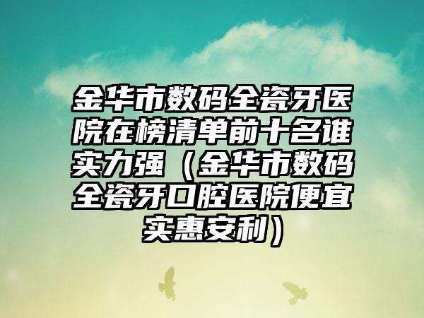金华市数码全瓷牙医院在榜清单前十名谁实力强（金华市数码全瓷牙口腔医院便宜实惠安利）