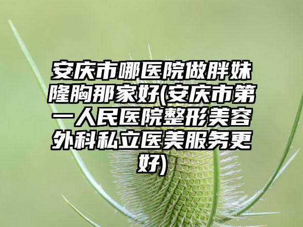 安庆市哪医院做胖妹隆胸那家好(安庆市第一人民医院整形美容外科私立医美服务更好)