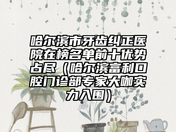 哈尔滨市牙齿纠正医院在榜名单前十优势占尽（哈尔滨富利口腔门诊部专家大咖实力入围）