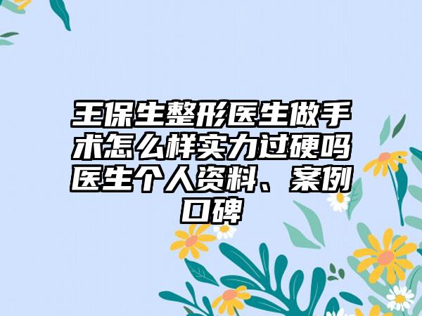 王保生整形医生做手术怎么样实力过硬吗医生个人资料、案例口碑