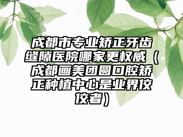 成都市专业矫正牙齿缝隙医院哪家更权威（成都画美团圆口腔矫正种植中心是业界佼佼者）