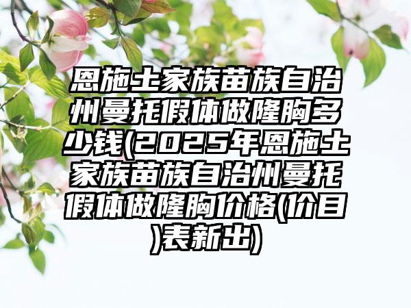 恩施土家族苗族自治州曼托假体做隆胸多少钱(2025年恩施土家族苗族自治州曼托假体做隆胸价格(价目)表新出)
