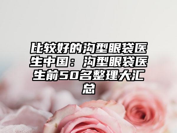 比较好的沟型眼袋医生中国：沟型眼袋医生前50名整理大汇总