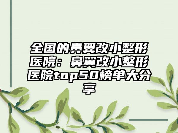 全国的鼻翼改小整形医院：鼻翼改小整形医院top50榜单大分享