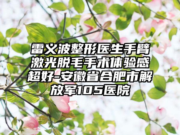雷义波整形医生手臂激光脱毛手术体验感超好-安徽省合肥市解放军105医院