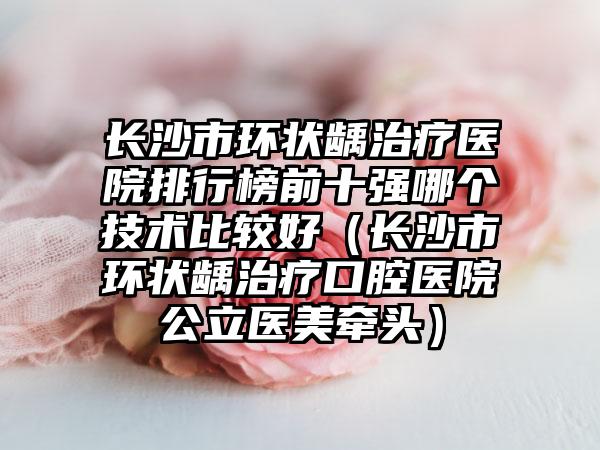 长沙市环状龋治疗医院排行榜前十强哪个技术比较好（长沙市环状龋治疗口腔医院公立医美牵头）