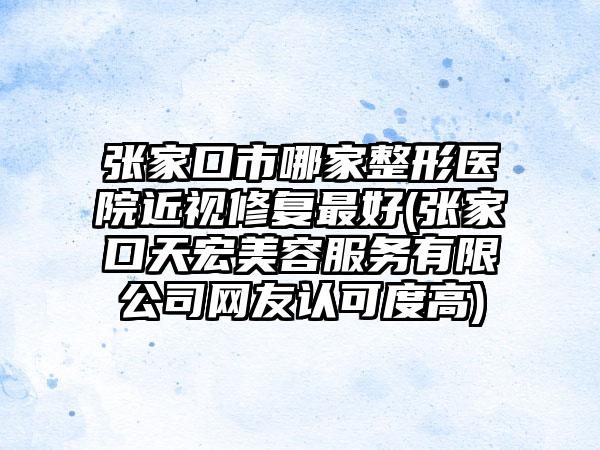 张家口市哪家整形医院近视修复最好(张家口天宏美容服务有限公司网友认可度高)