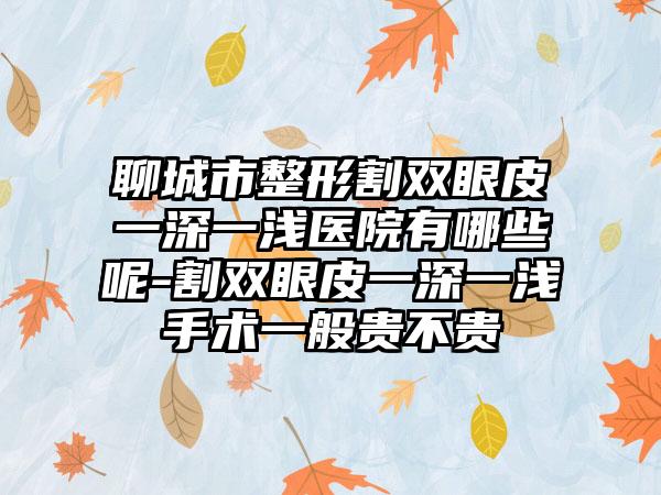 聊城市整形割双眼皮一深一浅医院有哪些呢-割双眼皮一深一浅手术一般贵不贵