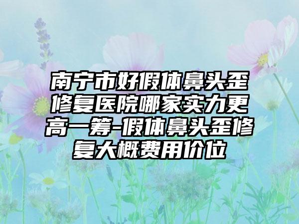 南宁市好假体鼻头歪修复医院哪家实力更高一筹-假体鼻头歪修复大概费用价位