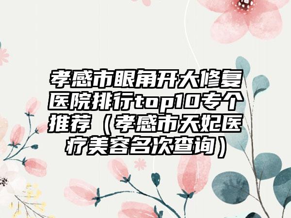 孝感市眼角开大修复医院排行top10专个推荐（孝感市天妃医疗美容名次查询）