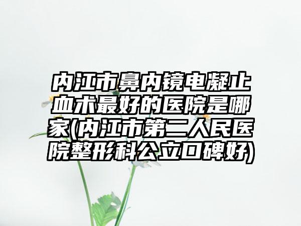 内江市鼻内镜电凝止血术最好的医院是哪家(内江市第二人民医院整形科公立口碑好)