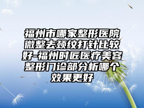 福州市哪家整形医院微整去颈纹打针比较好-福州时匠医疗美容整形门诊部分析哪个效果更好
