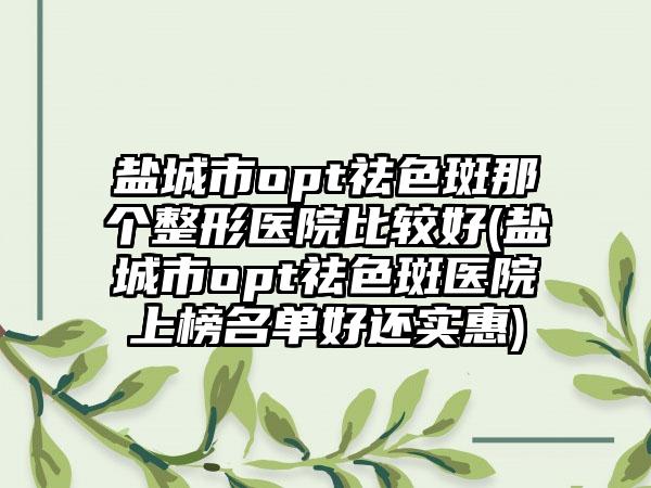 盐城市opt祛色斑那个整形医院比较好(盐城市opt祛色斑医院上榜名单好还实惠)