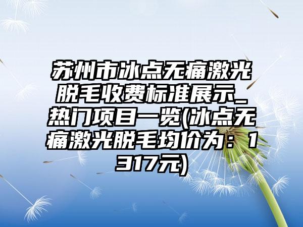 苏州市冰点无痛激光脱毛收费标准展示_热门项目一览(冰点无痛激光脱毛均价为：1317元)