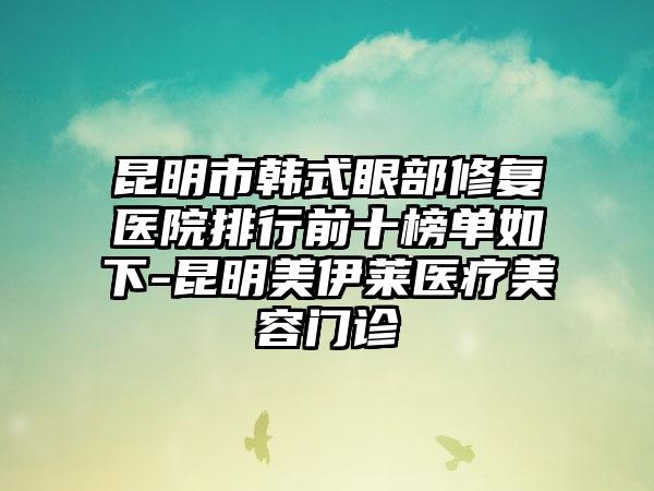昆明市韩式眼部修复医院排行前十榜单如下-昆明美伊莱医疗美容门诊