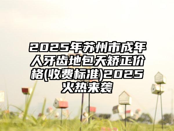 2025年苏州市成年人牙齿地包天矫正价格(收费标准)2025火热来袭