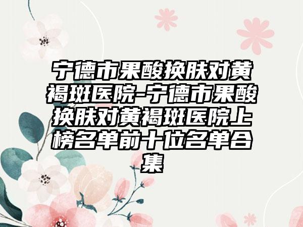 宁德市果酸换肤对黄褐斑医院-宁德市果酸换肤对黄褐斑医院上榜名单前十位名单合集