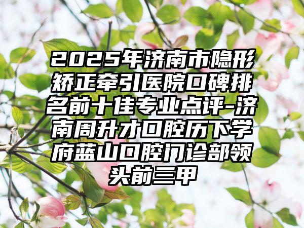2025年济南市隐形矫正牵引医院口碑排名前十佳专业点评-济南周升才口腔历下学府蓝山口腔门诊部领头前三甲