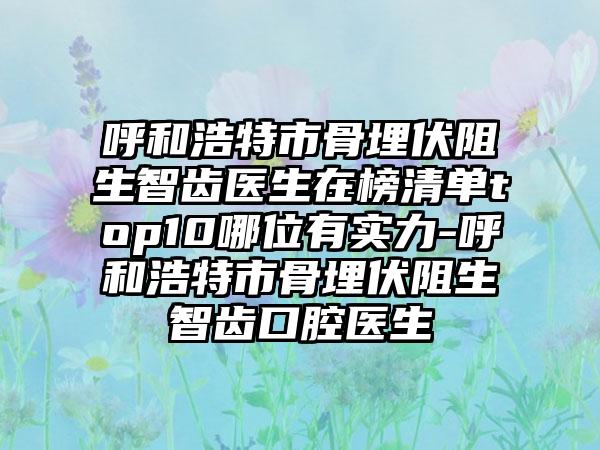 呼和浩特市骨埋伏阻生智齿医生在榜清单top10哪位有实力-呼和浩特市骨埋伏阻生智齿口腔医生