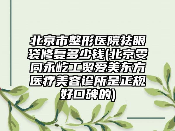 北京市整形医院祛眼袋修复多少钱(北京雯同永屹工贸爱美东方医疗美容诊所是正规好口碑的)