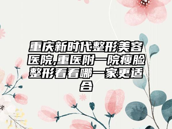 重庆新时代整形美容医院,重医附一院瘦脸整形看看哪一家更适合