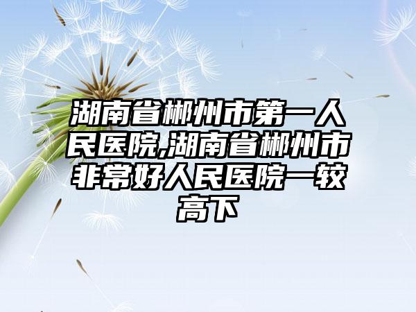 湖南省郴州市第一人民医院,湖南省郴州市非常好人民医院一较高下
