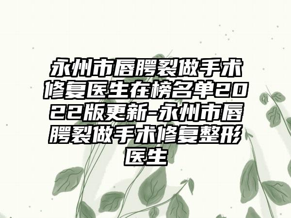 永州市唇腭裂做手术修复医生在榜名单2022版更新-永州市唇腭裂做手术修复整形医生