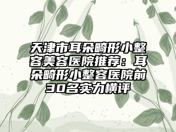 天津市耳朵畸形小整容美容医院推荐：耳朵畸形小整容医院前30名实力横评