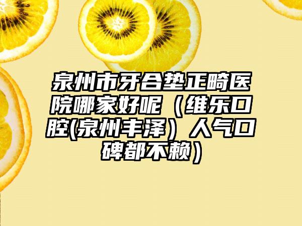 泉州市牙合垫正畸医院哪家好呢（维乐口腔(泉州丰泽）人气口碑都不赖）