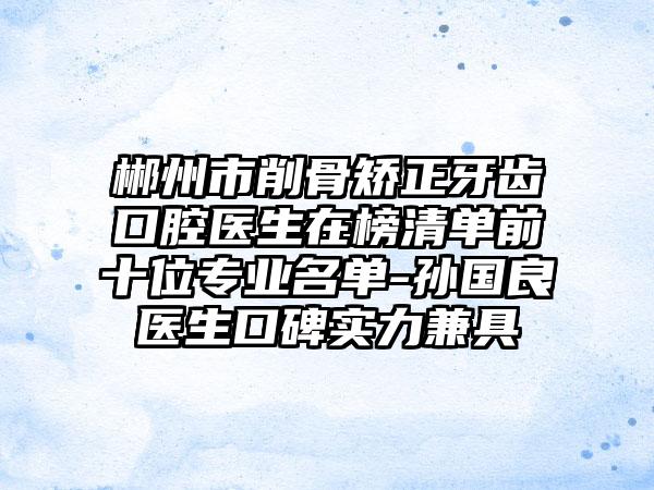郴州市削骨矫正牙齿口腔医生在榜清单前十位专业名单-孙国良医生口碑实力兼具