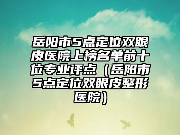 岳阳市5点定位双眼皮医院上榜名单前十位专业评点（岳阳市5点定位双眼皮整形医院）