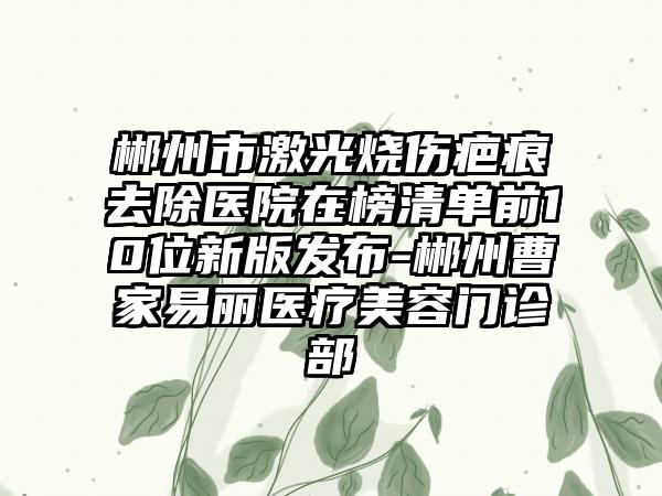 郴州市激光烧伤疤痕去除医院在榜清单前10位新版发布-郴州曹家易丽医疗美容门诊部